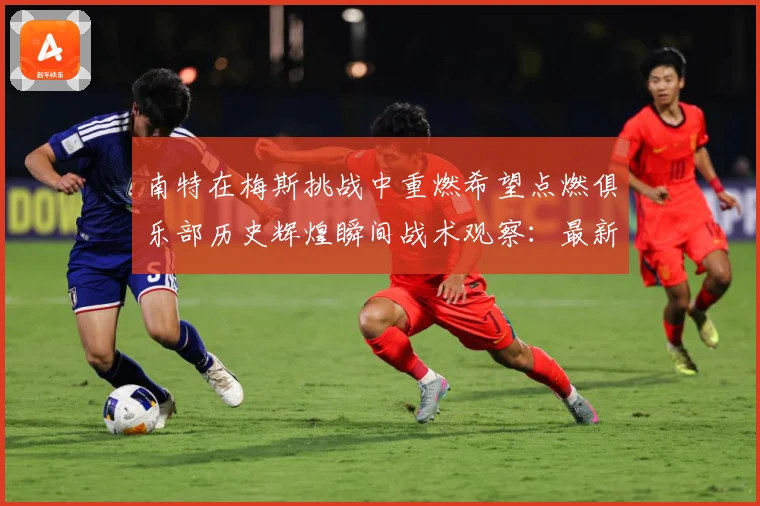 南特在梅斯挑战中重燃希望点燃俱乐部历史辉煌瞬间战术观察：最新赛事动态与深度分析