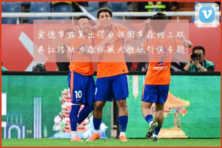 爱德华兹复出得分领衔多森姆三双弗拉格助力森林狼大胜独行侠专题观察：最新赛事动态与深度分析