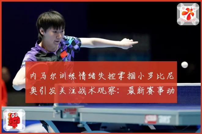 内马尔训练情绪失控掌掴小罗比尼奥引发关注战术观察：最新赛事动态与深度分析