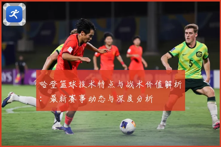 哈登篮球技术特点与战术价值解析：最新赛事动态与深度分析