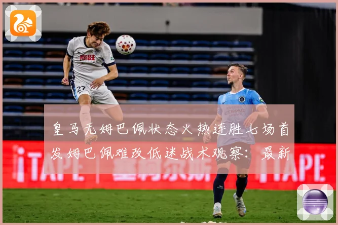 皇马无姆巴佩状态火热连胜七场首发姆巴佩难改低迷战术观察：最新赛事动态与深度分析