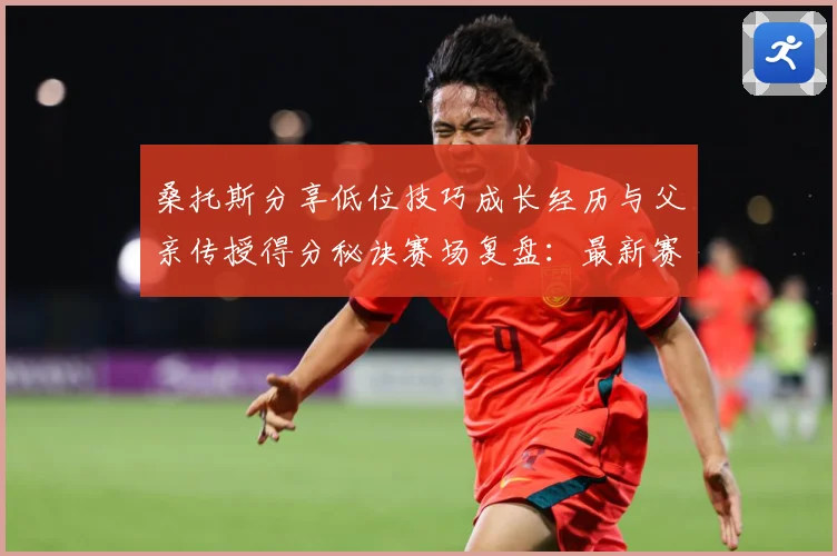 桑托斯分享低位技巧成长经历与父亲传授得分秘诀赛场复盘：最新赛事动态与深度分析