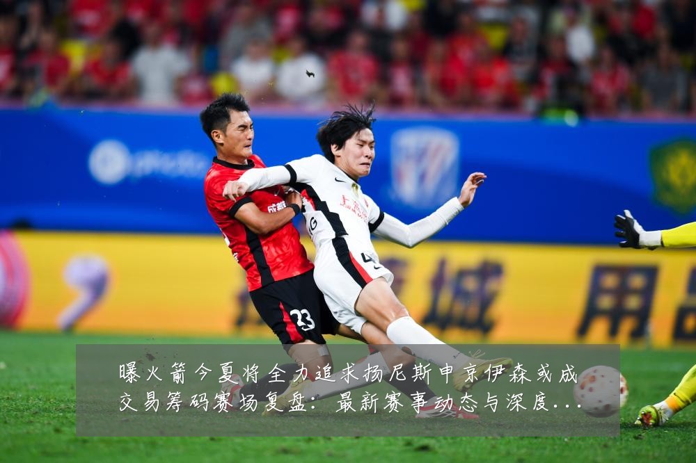 曝火箭今夏将全力追求扬尼斯申京伊森或成交易筹码赛场复盘:最新赛事动态与深度分析