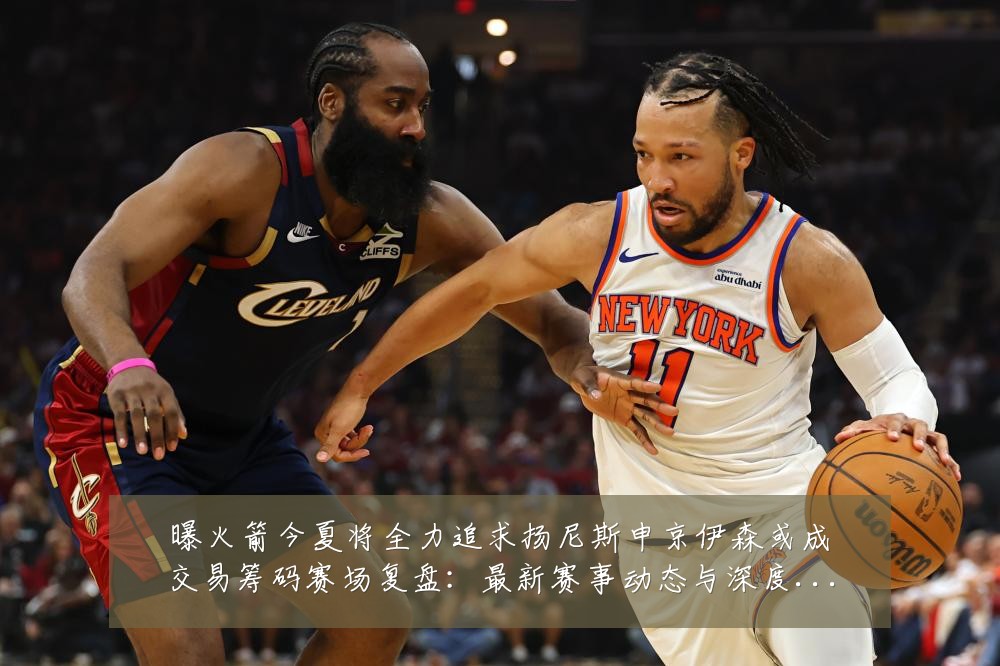 曝火箭今夏将全力追求扬尼斯申京伊森或成交易筹码赛场复盘:最新赛事动态与深度分析