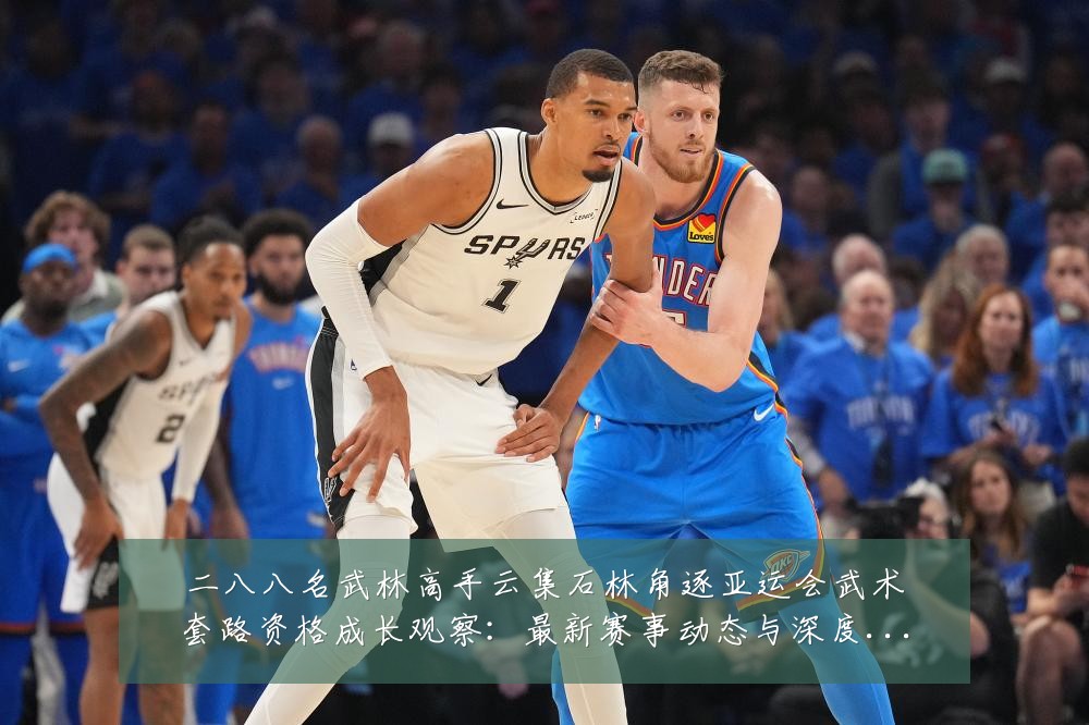 二八八名武林高手云集石林角逐亚运会武术套路资格成长观察：最新赛事动态与深度分析