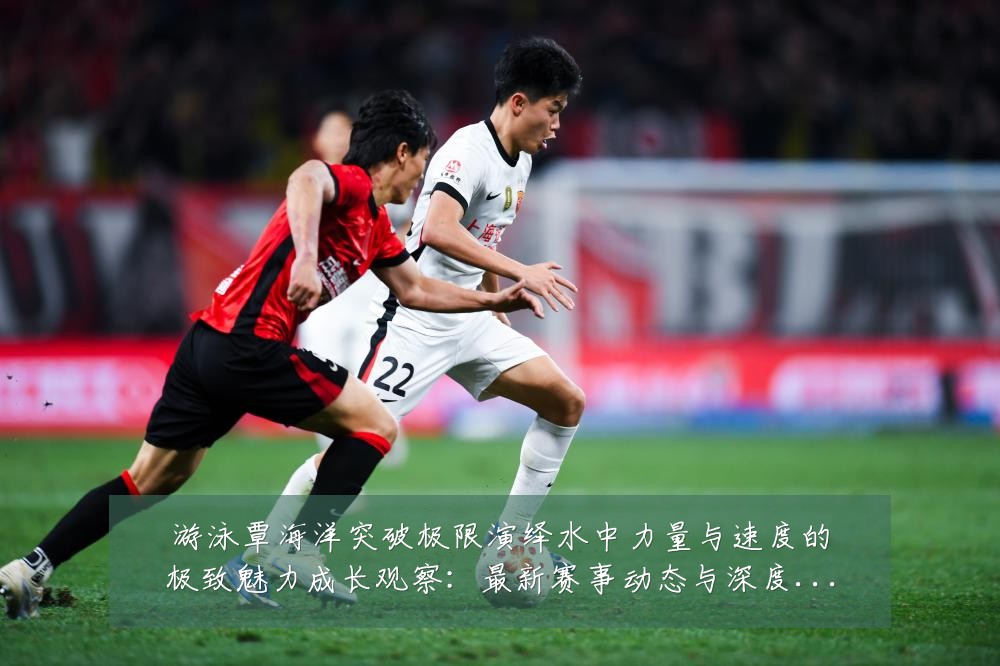 游泳覃海洋突破极限演绎水中力量与速度的极致魅力成长观察：最新赛事动态与深度分析
