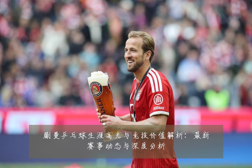 蒯曼乒乓球生涯高光与竞技价值解析：最新赛事动态与深度分析