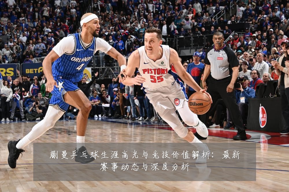 蒯曼乒乓球生涯高光与竞技价值解析：最新赛事动态与深度分析